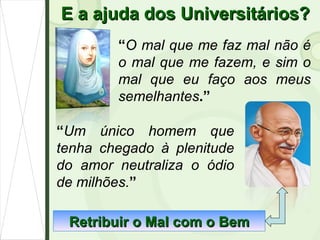 E a ajuda dos Universitários? “ O mal que me faz mal não é o mal que me fazem, e sim o mal que eu faço aos meus semelhantes .” “ Um único homem que tenha chegado à plenitude do amor neutraliza o ódio de milhões. ” Retribuir o Mal com o Bem 