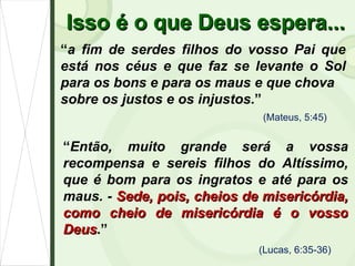 Isso é o que Deus espera... “ a fim de serdes filhos do vosso Pai que está nos céus e que faz se levante o Sol para os bons e para os maus e que chova sobre os justos e os injustos .” (Mateus, 5:45) (Lucas, 6:35-36) “ Então, muito grande será a vossa recompensa e sereis filhos do Altíssimo, que é bom para os ingratos e até para os maus. -  Sede, pois, cheios de misericórdia, como cheio de misericórdia é o vosso Deus .” 