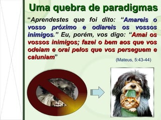 Uma quebra de paradigmas “ Aprendestes que foi dito: “ Amareis o vosso próximo e odiareis os vossos inimigos .” Eu, porém, vos digo: “ Amai os vossos inimigos; fazei o bem aos que vos odeiam e orai pelos que vos perseguem e caluniam ” (Mateus, 5:43-44) 