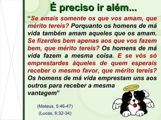 É preciso ir além... “ Se amais somente os que vos amam, que mérito tereis?  Porquanto os homens de má vida também amam aqueles que os amam.  Se fizerdes bem apenas aos que vos fazem bem, que mérito tereis?  Os homens de má vida fazem a mesma coisa.  E se vós só emprestardes àqueles de quem esperais receber o mesmo favor, que mérito tereis?  Os homens de má vida emprestam uns aos outros para receber a mesma  vantagem ” (Mateus, 5:46-47) (Lucas, 6:32-34) 