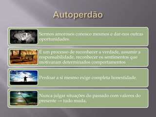 Sermos amorosos conosco mesmos e dar-nos outras
oportunidades.
É um processo de reconhecer a verdade, assumir a
responsabilidade, reconhecer os sentimentos que
motivaram determinados comportamentos
Perdoar a si mesmo exige completa honestidade.
Nunca julgar situações do passado com valores do
presente → tudo muda.
 