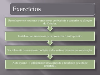 Exercícios
Auto-exame → dificilmente uma agressão é resultado de atitude
unilateral.
Ser tolerante com a nossa condição e, dos outros, de seres em construção.
Fortalecer ao auto-amor para promover o auto-perdão.
Reconhecer em nós e nos outros seres perfectíveis a caminho na direção
do Criador.
 