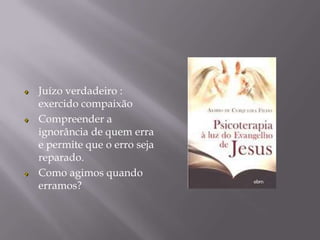 Juízo verdadeiro :
exercido compaixão
Compreender a
ignorância de quem erra
e permite que o erro seja
reparado.
Como agimos quando
erramos?
 