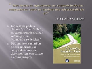 O COMPANHEIRO
 Em casa ele pode se
chamar “pai ” ou “filho” ,
no caminho pode chamar-
se “amigo” ou
“companheiro de ideal”.
 Se o eterno encaminhou
ao seu ambiente um
companheiro menos
desejável, tem compaixão
e ensina sempre.
 