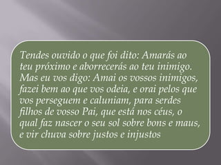 Tendes ouvido o que foi dito: Amarás ao
teu próximo e aborrecerás ao teu inimigo.
Mas eu vos digo: Amai os vossos inimigos,
fazei bem ao que vos odeia, e orai pelos que
vos perseguem e caluniam, para serdes
filhos de vosso Pai, que está nos céus, o
qual faz nascer o seu sol sobre bons e maus,
e vir chuva sobre justos e injustos
 