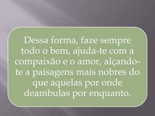 Dessa forma, faze sempre
todo o bem, ajuda-te com a
compaixão e o amor, alçando-
te a paisagens mais nobres do
que aquelas por onde
deambulas por enquanto.
 