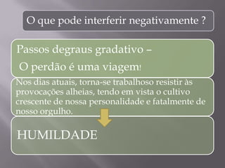 O que pode interferir negativamente ?
Passos degraus gradativo –
O perdão é uma viagem!
Nos dias atuais, torna-se trabalhoso resistir às
provocações alheias, tendo em vista o cultivo
crescente de nossa personalidade e fatalmente de
nosso orgulho.
HUMILDADE
 