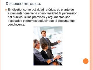 Discurso retórico.En diseño, como actividad retórica, es el arte de argumentar que tiene como finalidad la persuasión del público, si las premisas y argumentos son aceptados podremos deducir que el discurso fue convincente.