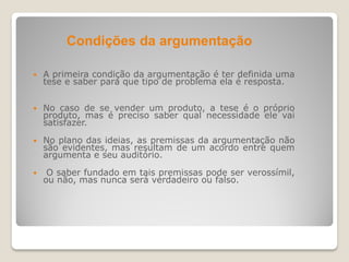  A primeira condição da argumentação é ter definida uma
tese e saber para que tipo de problema ela é resposta.
 No caso de se vender um produto, a tese é o próprio
produto, mas é preciso saber qual necessidade ele vai
satisfazer.
 No plano das ideias, as premissas da argumentação não
são evidentes, mas resultam de um acordo entre quem
argumenta e seu auditório.
 O saber fundado em tais premissas pode ser verossímil,
ou não, mas nunca será verdadeiro ou falso.
Condições da argumentação
 