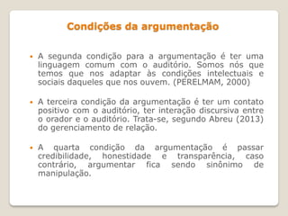 Condições da argumentação
 A segunda condição para a argumentação é ter uma
linguagem comum com o auditório. Somos nós que
temos que nos adaptar às condições intelectuais e
sociais daqueles que nos ouvem. (PERELMAM, 2000)
 A terceira condição da argumentação é ter um contato
positivo com o auditório, ter interação discursiva entre
o orador e o auditório. Trata-se, segundo Abreu (2013)
do gerenciamento de relação.
 A quarta condição da argumentação é passar
credibilidade, honestidade e transparência, caso
contrário, argumentar fica sendo sinônimo de
manipulação.
 