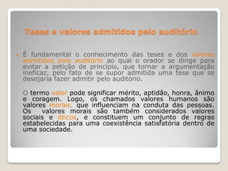 Teses e valores admitidos pelo auditório
 É fundamental o conhecimento das teses e dos valores
admitidos pelo auditório ao qual o orador se dirige para
evitar a petição de princípio, que tornar a argumentação
ineficaz, pelo fato de se supor admitida uma tese que se
desejaria fazer admitir pelo auditório.
O termo valor pode significar mérito, aptidão, honra, ânimo
e coragem. Logo, os chamados valores humanos são
valores morais, que influenciam na conduta das pessoas.
Os valores morais são também considerados valores
sociais e éticos, e constituem um conjunto de regras
estabelecidas para uma coexistência satisfatória dentro de
uma sociedade.
 