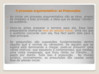O processo argumentativo: as Presunções
 Ao iniciar um processo argumentativo não se deve propor
de imediato a tese principal, a ideia que se deseja “vender”
ao auditório.
 Deve-se antes preparar o terreno para ela. Essa tese
preparatória chama-se tese de adesão inicial. Uma vez que
o auditório concorde com ela, fica fácil partir dela para a
tese principal.
 As presunções são suposições fundamentadas dentro
daquilo que é normal ou verossímil. Se alguém que se
espera está demorando a chegar, pode-se presumir uma
vários motivos: que esqueceu o compromisso, que recebeu
uma visita inesperada, que ficou retido no trânsito... E
assim por diante. Tudo isso é presunção. No mundo
jurídico, normalmente, as presunções são usadas como
tese de adesão inicial.
 
