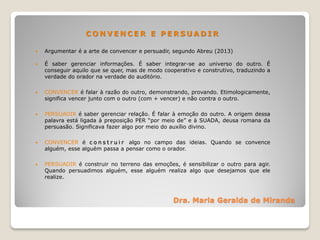 Dra. Maria Geralda de Miranda
C O N V E N C E R E P E R S U A D I R
 Argumentar é a arte de convencer e persuadir, segundo Abreu (2013)
 É saber gerenciar informações. É saber integrar-se ao universo do outro. É
conseguir aquilo que se quer, mas de modo cooperativo e construtivo, traduzindo a
verdade do orador na verdade do auditório.
 CONVENCER é falar à razão do outro, demonstrando, provando. Etimologicamente,
significa vencer junto com o outro (com + vencer) e não contra o outro.
 PERSUADIR é saber gerenciar relação. É falar à emoção do outro. A origem dessa
palavra está ligada à preposição PER “por meio de” e à SUADA, deusa romana da
persuasão. Significava fazer algo por meio do auxílio divino.
 CONVENCER é c o n s t r u i r algo no campo das ideias. Quando se convence
alguém, esse alguém passa a pensar como o orador.
 PERSUADIR é construir no terreno das emoções, é sensibilizar o outro para agir.
Quando persuadimos alguém, esse alguém realiza algo que desejamos que ele
realize.
 