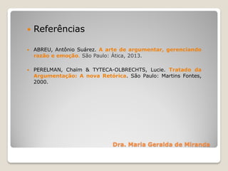 Dra. Maria Geralda de Miranda
 Referências
 ABREU, Antônio Suárez. A arte de argumentar, gerenciando
razão e emoção. São Paulo: Ática, 2013.
 PERELMAN, Chaïm & TYTECA-OLBRECHTS, Lucie. Tratado da
Argumentação: A nova Retórica. São Paulo: Martins Fontes,
2000.
 