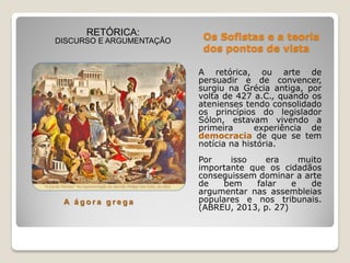Os Sofistas e a teoria
dos pontos de vista
A retórica, ou arte de
persuadir e de convencer,
surgiu na Grécia antiga, por
volta de 427 a.C., quando os
atenienses tendo consolidado
os princípios do legislador
Sólon, estavam vivendo a
primeira experiência de
democracia de que se tem
notícia na história.
Por isso era muito
importante que os cidadãos
conseguissem dominar a arte
de bem falar e de
argumentar nas assembleias
populares e nos tribunais.
(ABREU, 2013, p. 27)
RETÓRICA:
DISCURSO E ARGUMENTAÇÃO
A á g o r a g r e g a
 