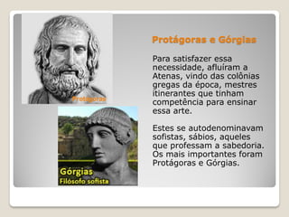 Protágoras e Górgias
Para satisfazer essa
necessidade, afluíram a
Atenas, vindo das colônias
gregas da época, mestres
itinerantes que tinham
competência para ensinar
essa arte.
Estes se autodenominavam
sofistas, sábios, aqueles
que professam a sabedoria.
Os mais importantes foram
Protágoras e Górgias.
Protágoras
 