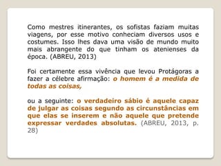 Como mestres itinerantes, os sofistas faziam muitas
viagens, por esse motivo conheciam diversos usos e
costumes. Isso lhes dava uma visão de mundo muito
mais abrangente do que tinham os atenienses da
época. (ABREU, 2013)
Foi certamente essa vivência que levou Protágoras a
fazer a célebre afirmação: o homem é a medida de
todas as coisas,
ou a seguinte: o verdadeiro sábio é aquele capaz
de julgar as coisas segundo as circunstâncias em
que elas se inserem e não aquele que pretende
expressar verdades absolutas. (ABREU, 2013, p.
28)
 
