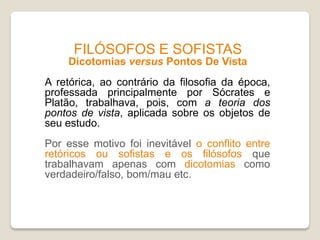 FILÓSOFOS E SOFISTAS
Dicotomias versus Pontos De Vista
A retórica, ao contrário da filosofia da época,
professada principalmente por Sócrates e
Platão, trabalhava, pois, com a teoria dos
pontos de vista, aplicada sobre os objetos de
seu estudo.
Por esse motivo foi inevitável o conflito entre
retóricos ou sofistas e os filósofos que
trabalhavam apenas com dicotomias como
verdadeiro/falso, bom/mau etc.
 