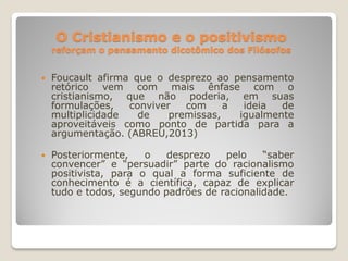 O Cristianismo e o positivismo
reforçam o pensamento dicotômico dos Filósofos
 Foucault afirma que o desprezo ao pensamento
retórico vem com mais ênfase com o
cristianismo, que não poderia, em suas
formulações, conviver com a ideia de
multiplicidade de premissas, igualmente
aproveitáveis como ponto de partida para a
argumentação. (ABREU,2013)
 Posteriormente, o desprezo pelo “saber
convencer” e “persuadir” parte do racionalismo
positivista, para o qual a forma suficiente de
conhecimento é a científica, capaz de explicar
tudo e todos, segundo padrões de racionalidade.
 