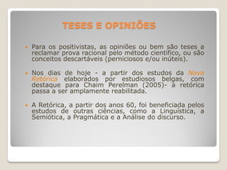 TESES E OPINIÕES
 Para os positivistas, as opiniões ou bem são teses a
reclamar prova racional pelo método científico, ou são
conceitos descartáveis (perniciosos e/ou inúteis).
 Nos dias de hoje - a partir dos estudos da Nova
Retórica elaborados por estudiosos belgas, com
destaque para Chaim Perelman (2005)- a retórica
passa a ser amplamente reabilitada.
 A Retórica, a partir dos anos 60, foi beneficiada pelos
estudos de outras ciências, como a Linguística, a
Semiótica, a Pragmática e a Análise do discurso.
 