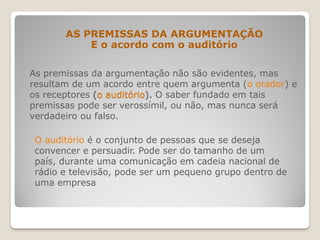 As premissas da argumentação não são evidentes, mas
resultam de um acordo entre quem argumenta (o orador) e
os receptores (o auditório). O saber fundado em tais
premissas pode ser verossímil, ou não, mas nunca será
verdadeiro ou falso.
AS PREMISSAS DA ARGUMENTAÇÃO
E o acordo com o auditório
O auditório é o conjunto de pessoas que se deseja
convencer e persuadir. Pode ser do tamanho de um
país, durante uma comunicação em cadeia nacional de
rádio e televisão, pode ser um pequeno grupo dentro de
uma empresa
 