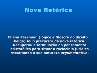 Nova Retórica Chaim Perelman (lógico e filósofo do direito belga) foi o precursor da nova retórica. Recuperou a formulação do pensamento aristotélico para situar o raciocínio jurídico ressaltando a sua natureza  argumentativa . 