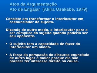 Atos da Argumentação Ato de Engajar  (Akira Osakabe, 1979) Consiste em transformar o interlocutor em  coenunciador do sujeito.  Dizendo de outro modo, o interlcoutor para a ser cúmplice do sujeito quando poderia ser seu oponente. O sujeito tem a capacidade de fazer do interlocutor um aliado. A força da persuasão do discurso enunciado de outro lugar é maior porque ele não parecer ter interesse direito na causa. 