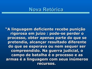 Nova Retórica “ A linguagem deficiente recebe punição rigorosa em juízo : pode-se perder o processo, obter apenas parte do que se pretendia, alcançar resultado diferente do que se esperava ou nem sequer ser compreendido. Na guerra judicial, o campo de batalha é o processo e as armas é a linguagem com seus inúmeros recursos.  