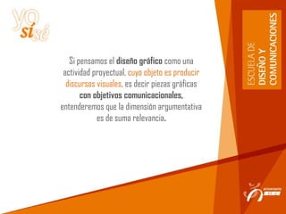 Si pensamos el diseño gráfico como una
actividad proyectual, cuyo objeto es producir
discursos visuales, es decir piezas gráficas
con objetivos comunicacionales,
entenderemos que la dimensión argumentativa
es de suma relevancia.
 