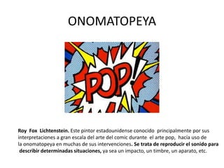 ONOMATOPEYA
Roy Fox Lichtenstein. Este pintor estadounidense conocido principalmente por sus
interpretaciones a gran escala del arte del comic durante el arte pop, hacía uso de
la onomatopeya en muchas de sus intervenciones. Se trata de reproducir el sonido para
describir determinadas situaciones, ya sea un impacto, un timbre, un aparato, etc.
 
