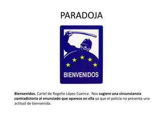 PARADOJA
Bienvenidos. Cartel de Rogelio López Cuenca. Nos sugiere una circunstancia
contradictoria al enunciado que aparece en ella ya que el policía no presenta una
actitud de bienvenida.
 