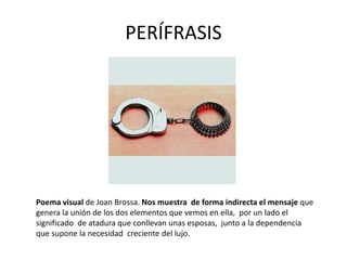 PERÍFRASIS
Poema visual de Joan Brossa. Nos muestra de forma indirecta el mensaje que
genera la unión de los dos elementos que vemos en ella, por un lado el
significado de atadura que conllevan unas esposas, junto a la dependencia
que supone la necesidad creciente del lujo.
 