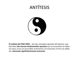 ANTÍTESIS
El símbolo del YING YANG . Son dos conceptos opuestos del taoísmo que
describen dos fuerzas fundamentales opuestas que se encuentran en todas
las cosas, La luz y la oscuridad, lo femenino y lo masculino, lo frío y lo cálido,
etc. elementos significativamente contrarios.
 