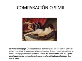COMPARACIÓN O SÍMIL
La Venus del espejo. Óleo sobre lienzo de Velázquez. En ella vemos cómo el
artista muestra a Venus encarnada en el cuerpo de una mujer sensual que se
mira a un espejo sostenido por Eros, su hijo. La presencia de Eros o Cúpido
para los romanos, se relaciona siempre con los atributos análogos de éste
con el amor.
 