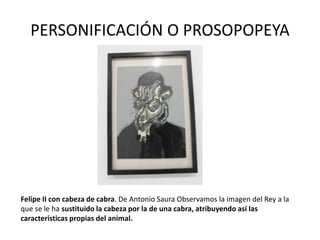 PERSONIFICACIÓN O PROSOPOPEYA
Felipe II con cabeza de cabra. De Antonio Saura Observamos la imagen del Rey a la
que se le ha sustituido la cabeza por la de una cabra, atribuyendo así las
características propias del animal.
 