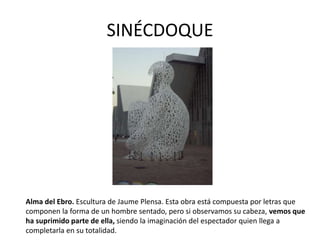 SINÉCDOQUE
Alma del Ebro. Escultura de Jaume Plensa. Esta obra está compuesta por letras que
componen la forma de un hombre sentado, pero si observamos su cabeza, vemos que
ha suprimido parte de ella, siendo la imaginación del espectador quien llega a
completarla en su totalidad.
 