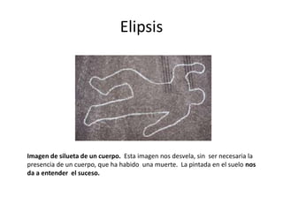 Elipsis
Imagen de silueta de un cuerpo. Esta imagen nos desvela, sin ser necesaria la
presencia de un cuerpo, que ha habido una muerte. La pintada en el suelo nos
da a entender el suceso.
 