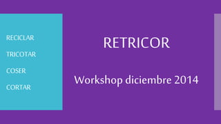 RECICLAR 
TRICOTAR 
COSER 
CORTAR 
RETRICOR 
Workshop diciembre 2014 
 