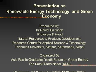 Presentation on
Renewable Energy Technology and Green
               Economy

                    Presented By:
                 Dr Rhiddi Bir Singh
                  Professor & Head
     Natural Resources & Products Development,
  Research Centre for Applied Science & Technology,
   Tribhuvan University, Kirtipur, Kathmandu, Nepal

                      Organized By
  Asia Pacific Graduates Youth Forum on Green Energy
               The Small Earth Nepal (SEN)
 