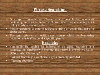 Phrase Searching
• Is a type of search that allows users to search for documents
containing an exact sentence or phrase rather than containing a set
of keywords in random order.
• Phrase searching is used to retrieve a string of words (instead of a
single word).
• The term refers to a specific search syntax which involves using
quotation marks (") around a specific phrase .
Examples
• You might be looking for information on global warming in a
database, that database will interpret that search in one of two ways:
• “Global AND Warming",
• " Global Warming" as a phrase, as you probably intended it.
• “Teenage abortions"
10
 