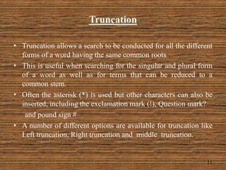 Truncation
• Truncation allows a search to be conducted for all the different
forms of a word having the same common roots
• This is useful when searching for the singular and plural form
of a word as well as for terms that can be reduced to a
common stem.
• Often the asterisk (*) is used but other characters can also be
inserted, including the exclamation mark (!), Question mark?
and pound sign #
• A number of different options are available for truncation like
Left truncation, Right truncation and middle truncation.
11
 