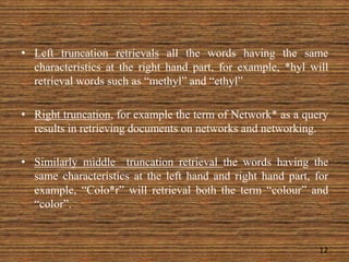 • Left truncation retrievals all the words having the same
characteristics at the right hand part, for example, *hyl will
retrieval words such as “methyl” and “ethyl”
• Right truncation, for example the term of Network* as a query
results in retrieving documents on networks and networking.
• Similarly middle truncation retrieval the words having the
same characteristics at the left hand and right hand part, for
example, “Colo*r” will retrieval both the term “colour” and
“color”.
12
 
