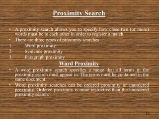 Proximity Search
• A proximity search allows you to specify how close two (or more)
words must be to each other in order to register a match.
• There are three types of proximity searches
1. Word proximity
2. Sentence proximity
3. Paragraph proximity
Word Proximity
• A word proximity search specifies a range that all terms in the
proximity search must appear in. The terms must be contained in the
same document.
• Word proximity searches can be ordered proximity or unordered
proximity. Ordered proximity is more restrictive than the unordered
proximity search.
15
 