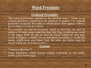 Word Proximity
Ordered Proximity
• The ordered proximity operator is the forward slash /. Terms in an
ordered proximity search must be enclosed in quotes. Use ordered
proximity to specify the order in which terms must appear within a
given range to count as a match.
• For example, an ordered proximity search to find dog, cat, and rat
within a 10 word range must find dog first. Dog counts as one word
in the range. Both cat and rat must be found within the next nine
words to register a match. (In an unordered proximity, it would not
matter which term was found first; the other two terms must be
found within the next nine words.)
Example
• "content collection"/5
• Finds documents which contain content collection, in that order,
within a five word range.
16
 