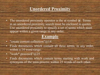 Unordered Proximity
• The unordered proximity operator is the at symbol @. Terms
in an unordered proximity search must be enclosed in quotes.
Use unordered proximity to specify a set of terms which must
appear within a given range in any order.
Example
• "create content collection"@14
• Finds documents which contain all three terms, in any order,
within a 14 word range.
• "work* process$"@25
• Finds documents which contain terms starting with work and
synonyms of the term process within 25 words of each other.
17
 