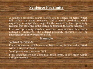 Sentence Proximity
• A sentence proximity search allows you to search for terms which
fall within the same sentence. Unlike word proximity, which
requires you to specify a range for the search, Sentence proximity
requires that all terms in the search be found in the same sentence.
• Like word proximity searches, sentence proximity searches can be
ordered or unordered. The ordered proximity operator is /S. The
unordered proximity operator is @S.
Example
• "ordered operator"/S
• Finds documents which contain both terms, in the order listed,
within a single sentence.
• "multiple sentence searches"@S
• Finds documents which contain all three terms, in any order, within
a single sentence.
18
 