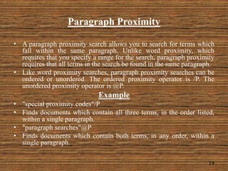 Paragraph Proximity
• A paragraph proximity search allows you to search for terms which
fall within the same paragraph. Unlike word proximity, which
requires that you specify a range for the search, paragraph proximity
requires that all terms in the search be found in the same paragraph.
• Like word proximity searches, paragraph proximity searches can be
ordered or unordered. The ordered proximity operator is /P. The
unordered proximity operator is @P.
Example
• "special proximity codes"/P
• Finds documents which contain all three terms, in the order listed,
within a single paragraph.
• "paragraph searches"@P
• Finds documents which contain both terms, in any order, within a
single paragraph.
19
 