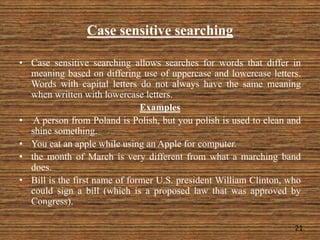 Case sensitive searching
21
• Case sensitive searching allows searches for words that differ in
meaning based on differing use of uppercase and lowercase letters.
Words with capital letters do not always have the same meaning
when written with lowercase letters.
Examples
• A person from Poland is Polish, but you polish is used to clean and
shine something.
• You eat an apple while using an Apple for computer.
• the month of March is very different from what a marching band
does.
• Bill is the first name of former U.S. president William Clinton, who
could sign a bill (which is a proposed law that was approved by
Congress).
 