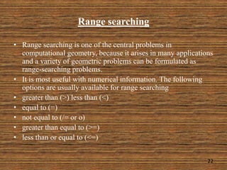 Range searching
• Range searching is one of the central problems in
computational geometry, because it arises in many applications
and a variety of geometric problems can be formulated as
range-searching problems.
• It is most useful with numerical information. The following
options are usually available for range searching
• greater than (>) less than (<)
• equal to (=)
• not equal to (/= or o)
• greater than equal to (>=)
• less than or equal to (<=)
22
 