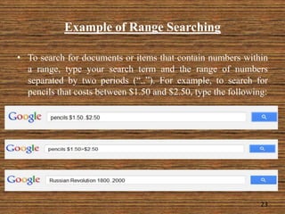 Example of Range Searching
23
• To search for documents or items that contain numbers within
a range, type your search term and the range of numbers
separated by two periods (“..”). For example, to search for
pencils that costs between $1.50 and $2.50, type the following:
 